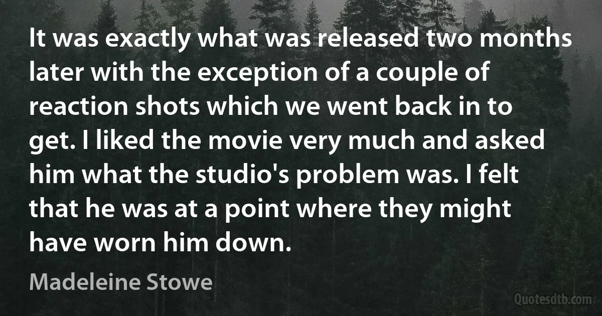 It was exactly what was released two months later with the exception of a couple of reaction shots which we went back in to get. I liked the movie very much and asked him what the studio's problem was. I felt that he was at a point where they might have worn him down. (Madeleine Stowe)