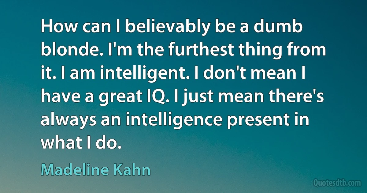 How can I believably be a dumb blonde. I'm the furthest thing from it. I am intelligent. I don't mean I have a great IQ. I just mean there's always an intelligence present in what I do. (Madeline Kahn)