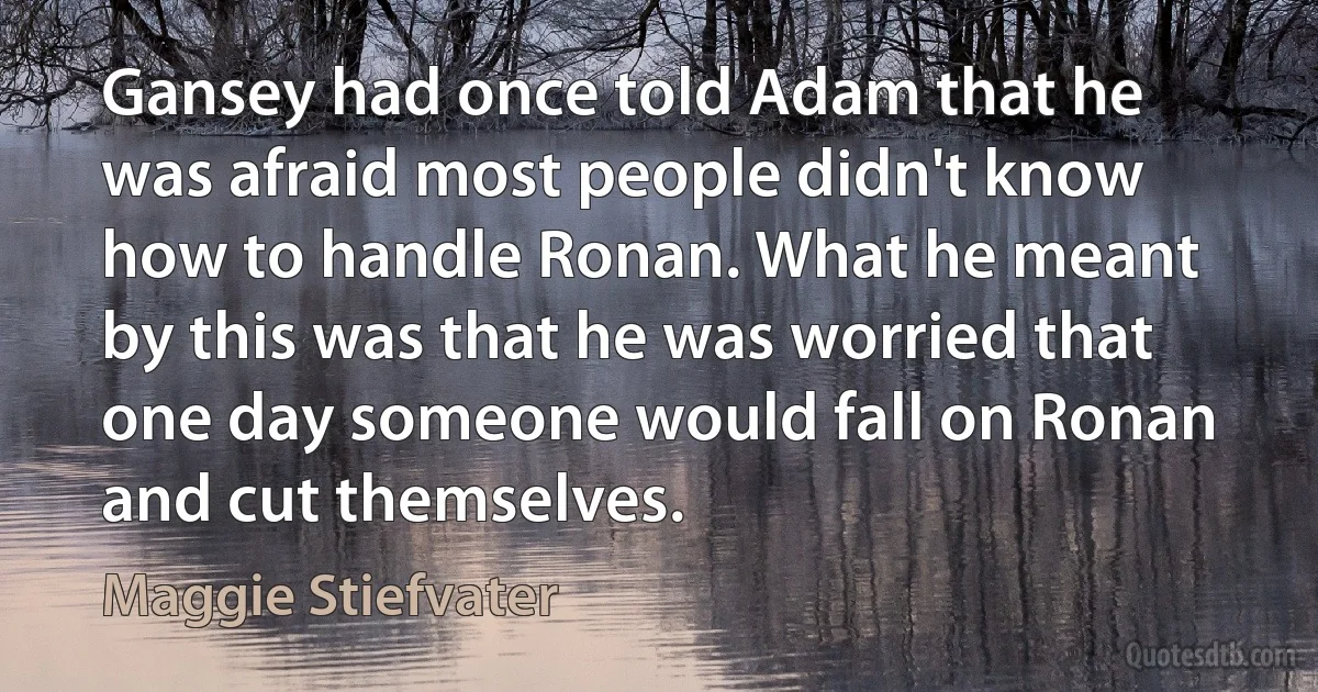 Gansey had once told Adam that he was afraid most people didn't know how to handle Ronan. What he meant by this was that he was worried that one day someone would fall on Ronan and cut themselves. (Maggie Stiefvater)