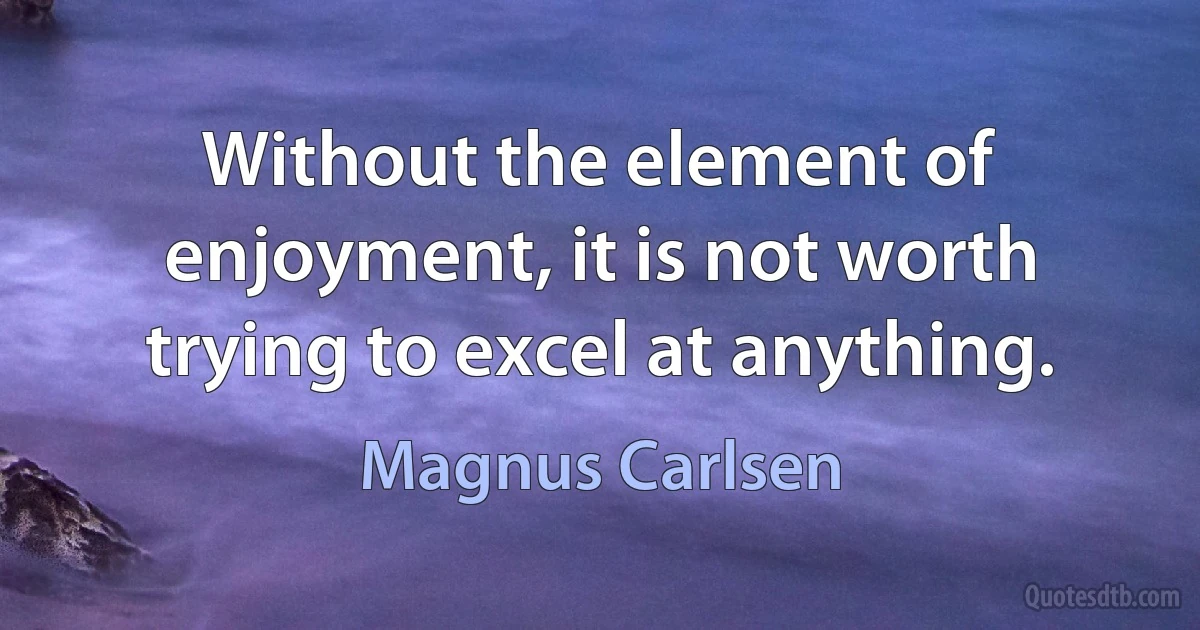 Without the element of enjoyment, it is not worth trying to excel at anything. (Magnus Carlsen)