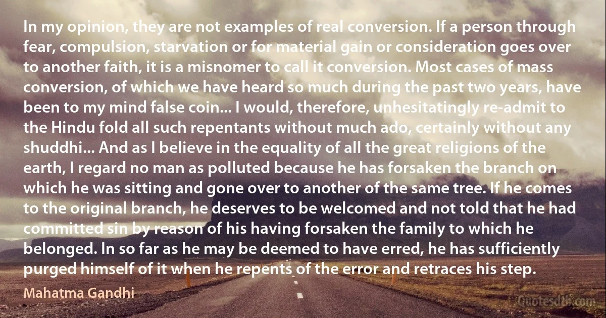 In my opinion, they are not examples of real conversion. If a person through fear, compulsion, starvation or for material gain or consideration goes over to another faith, it is a misnomer to call it conversion. Most cases of mass conversion, of which we have heard so much during the past two years, have been to my mind false coin... I would, therefore, unhesitatingly re-admit to the Hindu fold all such repentants without much ado, certainly without any shuddhi... And as I believe in the equality of all the great religions of the earth, I regard no man as polluted because he has forsaken the branch on which he was sitting and gone over to another of the same tree. If he comes to the original branch, he deserves to be welcomed and not told that he had committed sin by reason of his having forsaken the family to which he belonged. In so far as he may be deemed to have erred, he has sufficiently purged himself of it when he repents of the error and retraces his step. (Mahatma Gandhi)