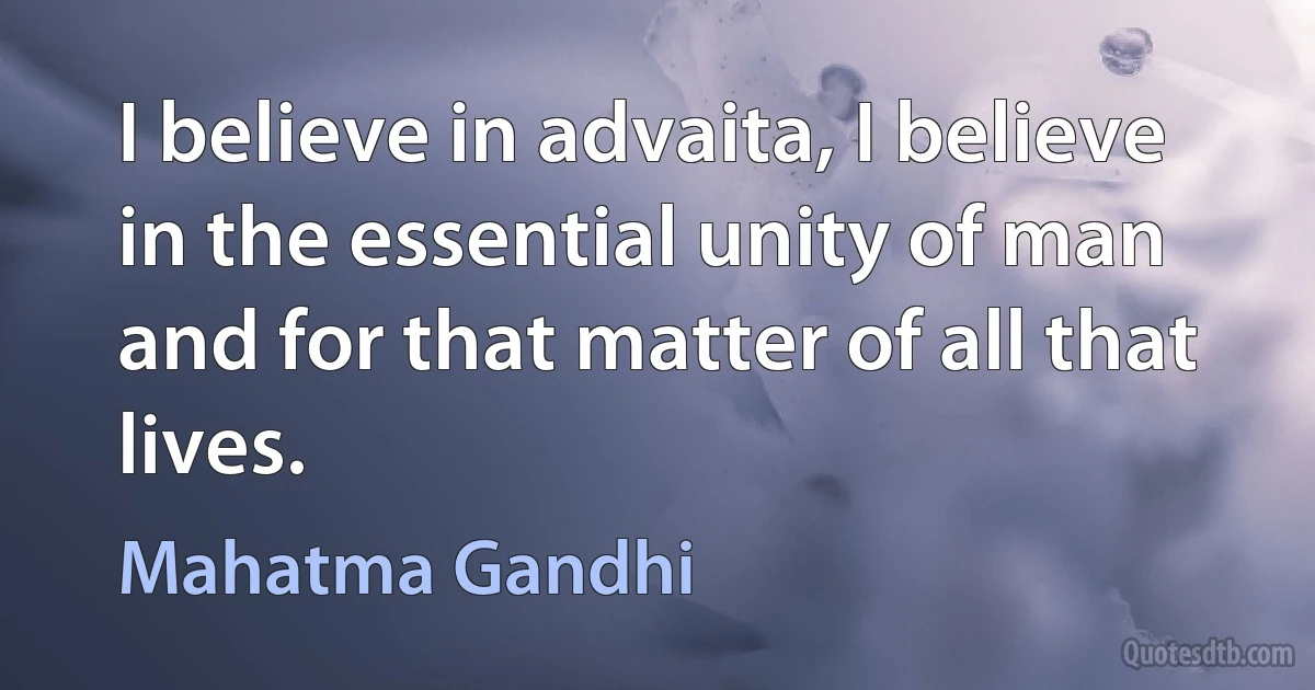 I believe in advaita, I believe in the essential unity of man and for that matter of all that lives. (Mahatma Gandhi)