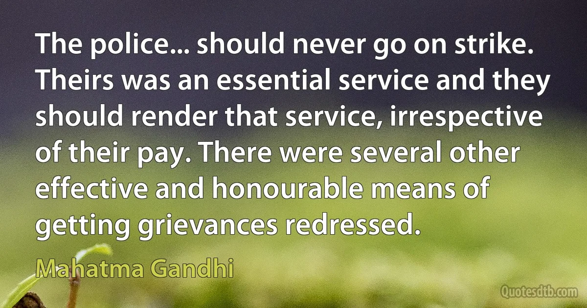 The police... should never go on strike. Theirs was an essential service and they should render that service, irrespective of their pay. There were several other effective and honourable means of getting grievances redressed. (Mahatma Gandhi)