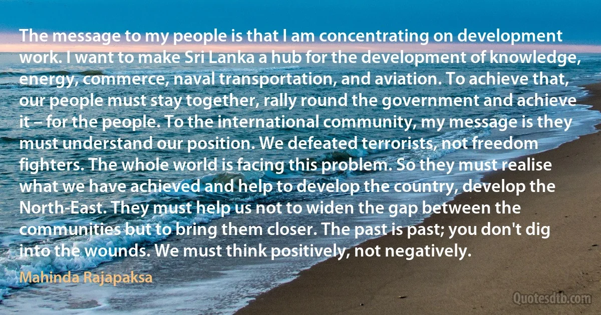 The message to my people is that I am concentrating on development work. I want to make Sri Lanka a hub for the development of knowledge, energy, commerce, naval transportation, and aviation. To achieve that, our people must stay together, rally round the government and achieve it – for the people. To the international community, my message is they must understand our position. We defeated terrorists, not freedom fighters. The whole world is facing this problem. So they must realise what we have achieved and help to develop the country, develop the North-East. They must help us not to widen the gap between the communities but to bring them closer. The past is past; you don't dig into the wounds. We must think positively, not negatively. (Mahinda Rajapaksa)