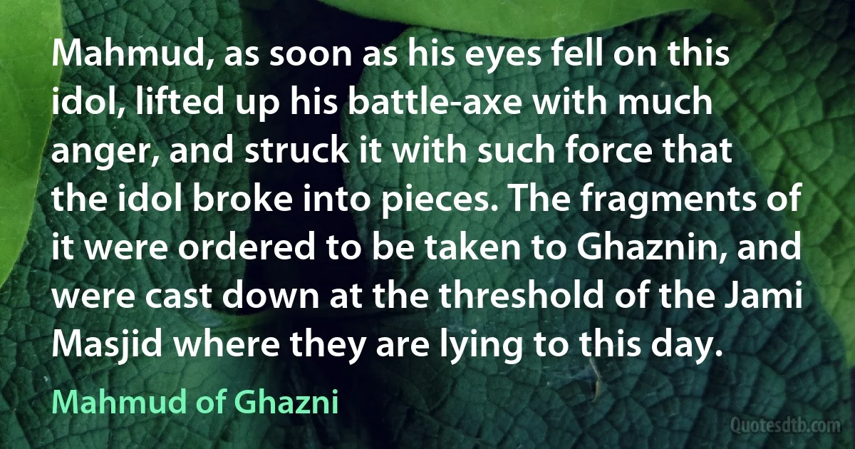 Mahmud, as soon as his eyes fell on this idol, lifted up his battle-axe with much anger, and struck it with such force that the idol broke into pieces. The fragments of it were ordered to be taken to Ghaznin, and were cast down at the threshold of the Jami Masjid where they are lying to this day. (Mahmud of Ghazni)