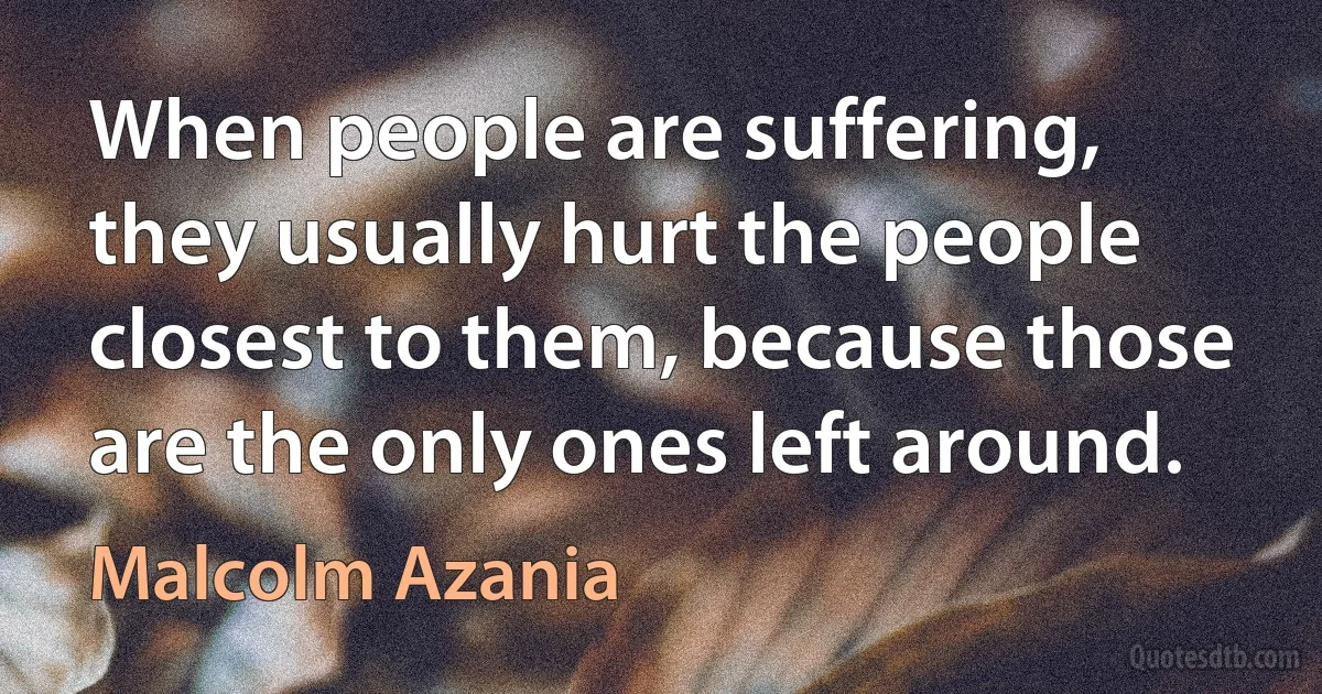 When people are suffering, they usually hurt the people closest to them, because those are the only ones left around. (Malcolm Azania)