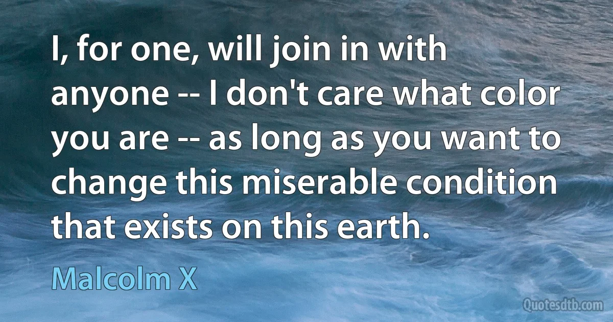 I, for one, will join in with anyone -- I don't care what color you are -- as long as you want to change this miserable condition that exists on this earth. (Malcolm X)