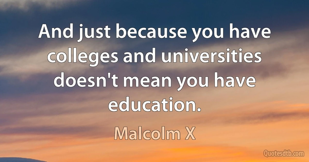 And just because you have colleges and universities doesn't mean you have education. (Malcolm X)