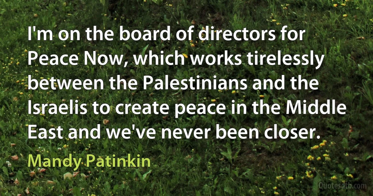 I'm on the board of directors for Peace Now, which works tirelessly between the Palestinians and the Israelis to create peace in the Middle East and we've never been closer. (Mandy Patinkin)