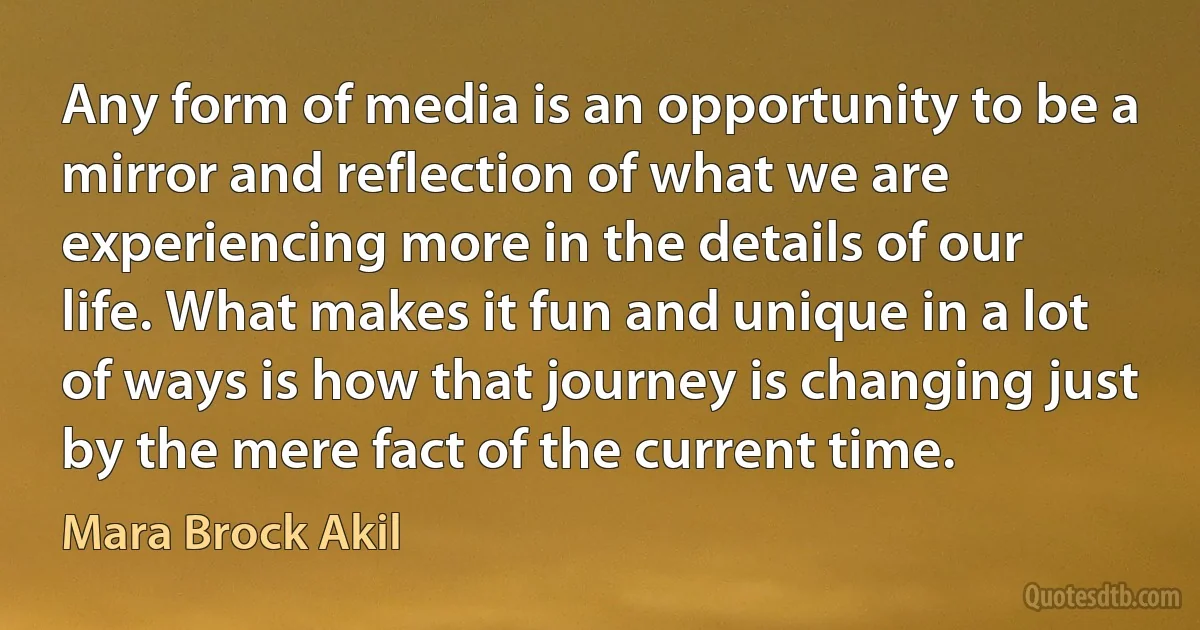 Any form of media is an opportunity to be a mirror and reflection of what we are experiencing more in the details of our life. What makes it fun and unique in a lot of ways is how that journey is changing just by the mere fact of the current time. (Mara Brock Akil)