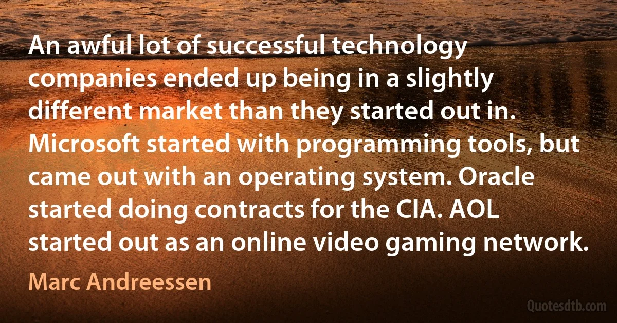 An awful lot of successful technology companies ended up being in a slightly different market than they started out in. Microsoft started with programming tools, but came out with an operating system. Oracle started doing contracts for the CIA. AOL started out as an online video gaming network. (Marc Andreessen)