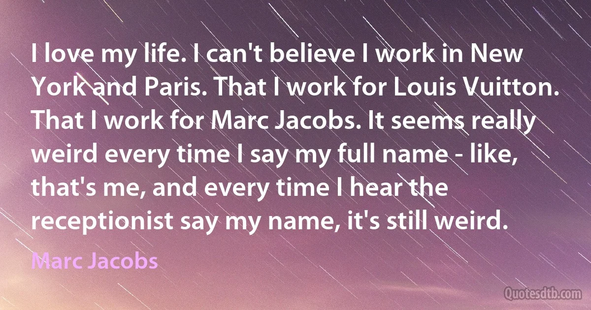 I love my life. I can't believe I work in New York and Paris. That I work for Louis Vuitton. That I work for Marc Jacobs. It seems really weird every time I say my full name - like, that's me, and every time I hear the receptionist say my name, it's still weird. (Marc Jacobs)