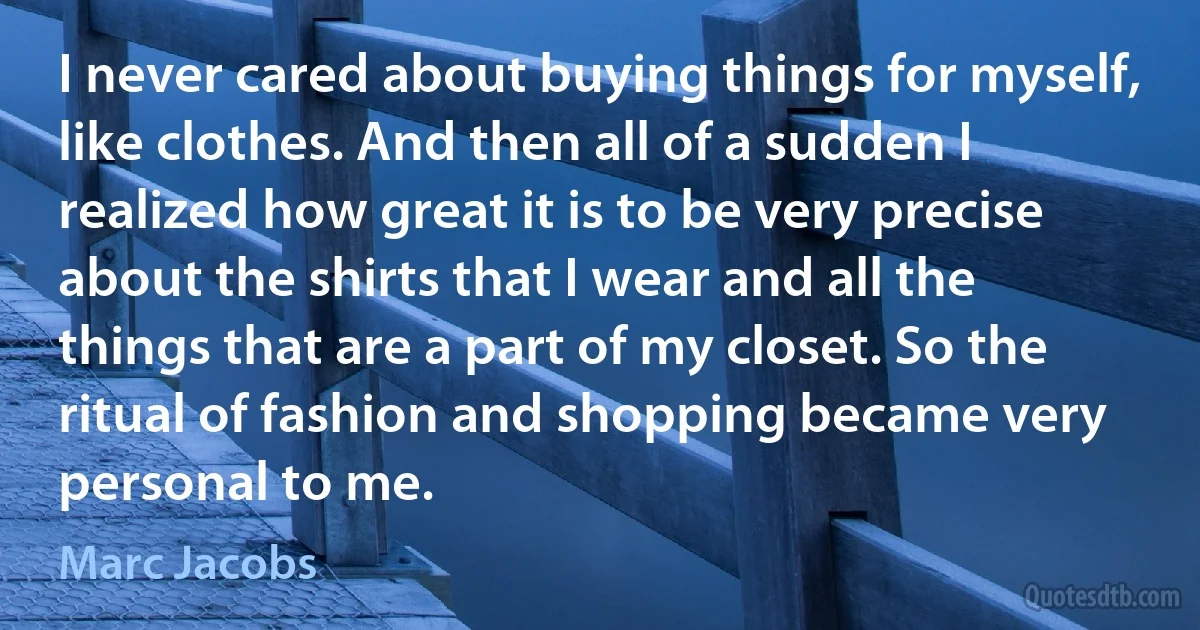 I never cared about buying things for myself, like clothes. And then all of a sudden I realized how great it is to be very precise about the shirts that I wear and all the things that are a part of my closet. So the ritual of fashion and shopping became very personal to me. (Marc Jacobs)