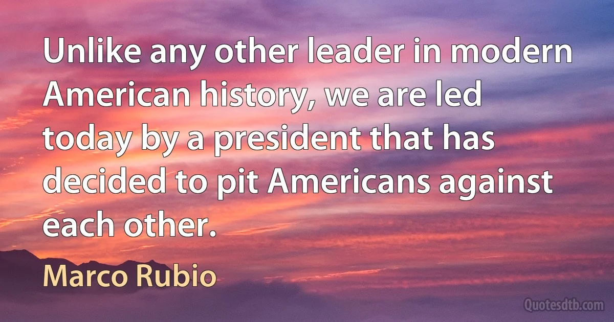 Unlike any other leader in modern American history, we are led today by a president that has decided to pit Americans against each other. (Marco Rubio)