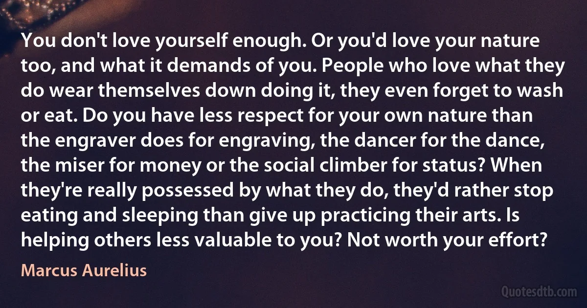 You don't love yourself enough. Or you'd love your nature too, and what it demands of you. People who love what they do wear themselves down doing it, they even forget to wash or eat. Do you have less respect for your own nature than the engraver does for engraving, the dancer for the dance, the miser for money or the social climber for status? When they're really possessed by what they do, they'd rather stop eating and sleeping than give up practicing their arts. Is helping others less valuable to you? Not worth your effort? (Marcus Aurelius)