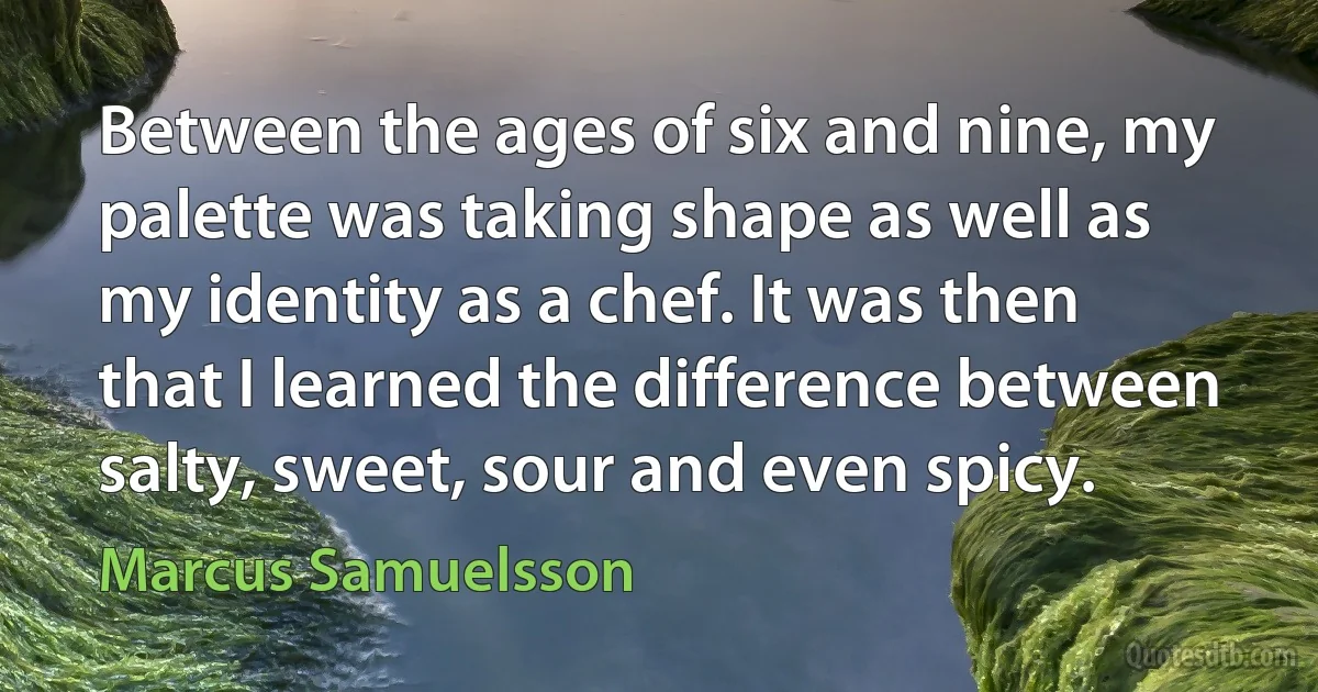 Between the ages of six and nine, my palette was taking shape as well as my identity as a chef. It was then that I learned the difference between salty, sweet, sour and even spicy. (Marcus Samuelsson)