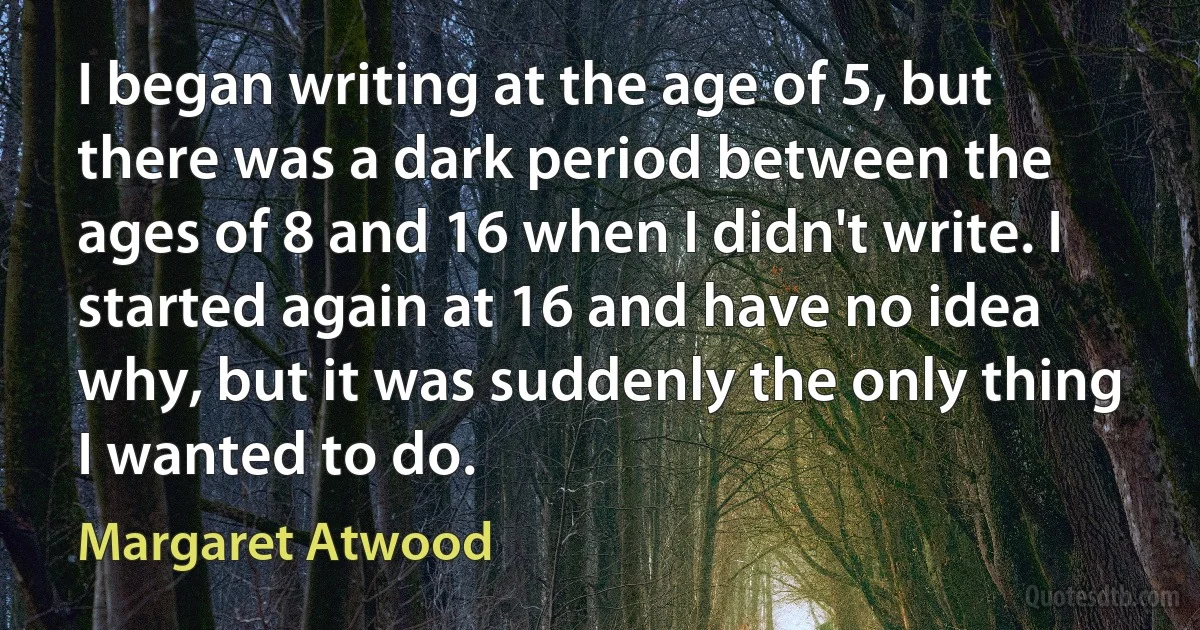 I began writing at the age of 5, but there was a dark period between the ages of 8 and 16 when I didn't write. I started again at 16 and have no idea why, but it was suddenly the only thing I wanted to do. (Margaret Atwood)