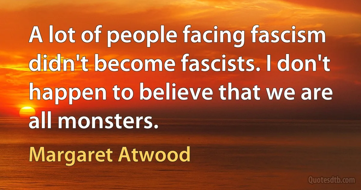 A lot of people facing fascism didn't become fascists. I don't happen to believe that we are all monsters. (Margaret Atwood)