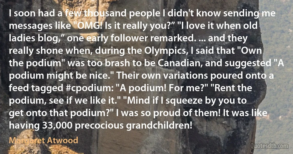 I soon had a few thousand people I didn't know sending me messages like "OMG! Is it really you?” "I love it when old ladies blog,” one early follower remarked. ... and they really shone when, during the Olympics, I said that "Own the podium" was too brash to be Canadian, and suggested "A podium might be nice." Their own variations poured onto a feed tagged #cpodium: "A podium! For me?" "Rent the podium, see if we like it." "Mind if I squeeze by you to get onto that podium?" I was so proud of them! It was like having 33,000 precocious grandchildren! (Margaret Atwood)