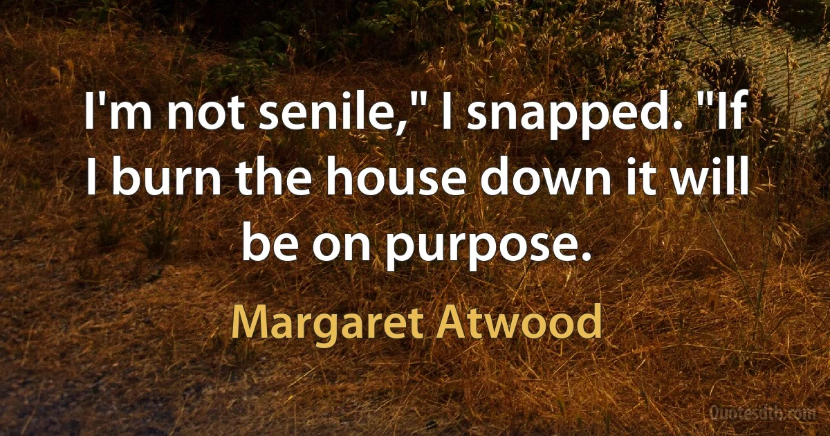 I'm not senile," I snapped. "If I burn the house down it will be on purpose. (Margaret Atwood)