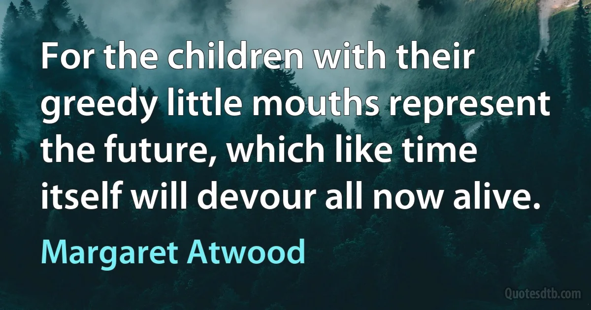 For the children with their greedy little mouths represent the future, which like time itself will devour all now alive. (Margaret Atwood)