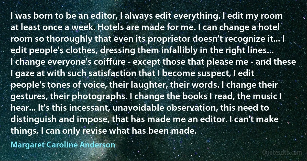 I was born to be an editor, I always edit everything. I edit my room at least once a week. Hotels are made for me. I can change a hotel room so thoroughly that even its proprietor doesn't recognize it... I edit people's clothes, dressing them infallibly in the right lines... I change everyone's coiffure - except those that please me - and these I gaze at with such satisfaction that I become suspect, I edit people's tones of voice, their laughter, their words. I change their gestures, their photographs. I change the books I read, the music I hear... It's this incessant, unavoidable observation, this need to distinguish and impose, that has made me an editor. I can't make things. I can only revise what has been made. (Margaret Caroline Anderson)