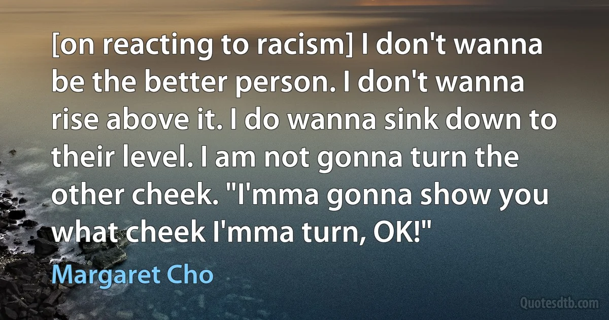 [on reacting to racism] I don't wanna be the better person. I don't wanna rise above it. I do wanna sink down to their level. I am not gonna turn the other cheek. "I'mma gonna show you what cheek I'mma turn, OK!" (Margaret Cho)