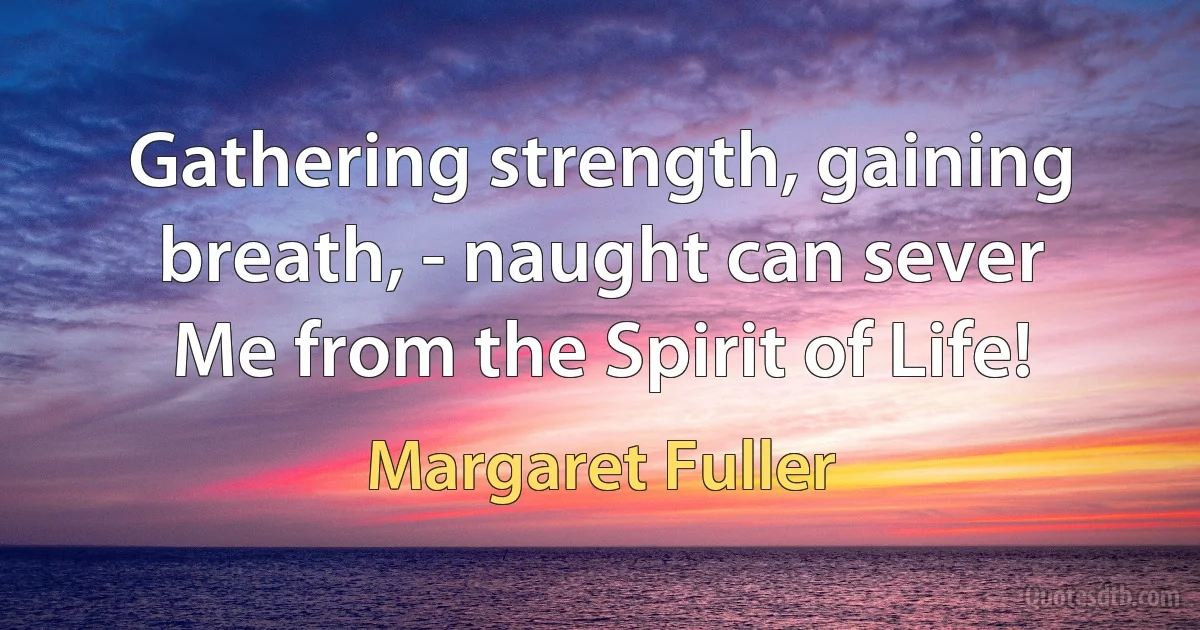 Gathering strength, gaining breath, - naught can sever
Me from the Spirit of Life! (Margaret Fuller)