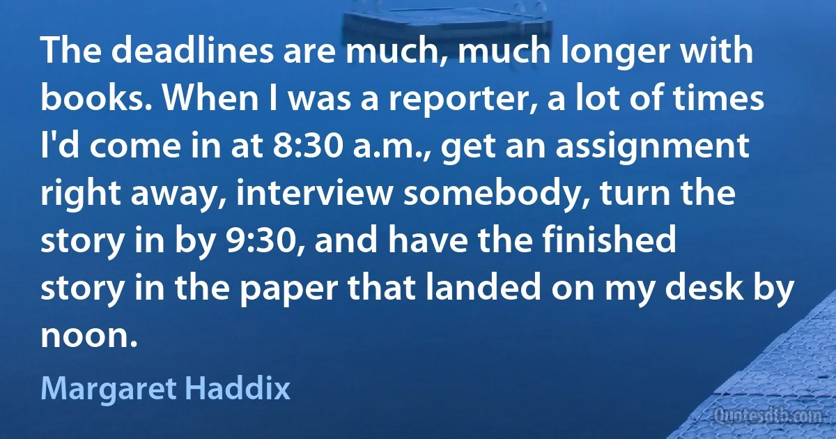 The deadlines are much, much longer with books. When I was a reporter, a lot of times I'd come in at 8:30 a.m., get an assignment right away, interview somebody, turn the story in by 9:30, and have the finished story in the paper that landed on my desk by noon. (Margaret Haddix)