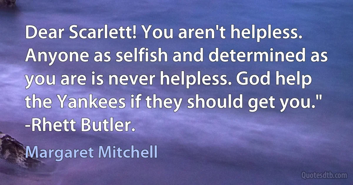 Dear Scarlett! You aren't helpless. Anyone as selfish and determined as you are is never helpless. God help the Yankees if they should get you." -Rhett Butler. (Margaret Mitchell)