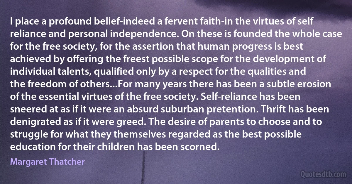 I place a profound belief-indeed a fervent faith-in the virtues of self reliance and personal independence. On these is founded the whole case for the free society, for the assertion that human progress is best achieved by offering the freest possible scope for the development of individual talents, qualified only by a respect for the qualities and the freedom of others...For many years there has been a subtle erosion of the essential virtues of the free society. Self-reliance has been sneered at as if it were an absurd suburban pretention. Thrift has been denigrated as if it were greed. The desire of parents to choose and to struggle for what they themselves regarded as the best possible education for their children has been scorned. (Margaret Thatcher)