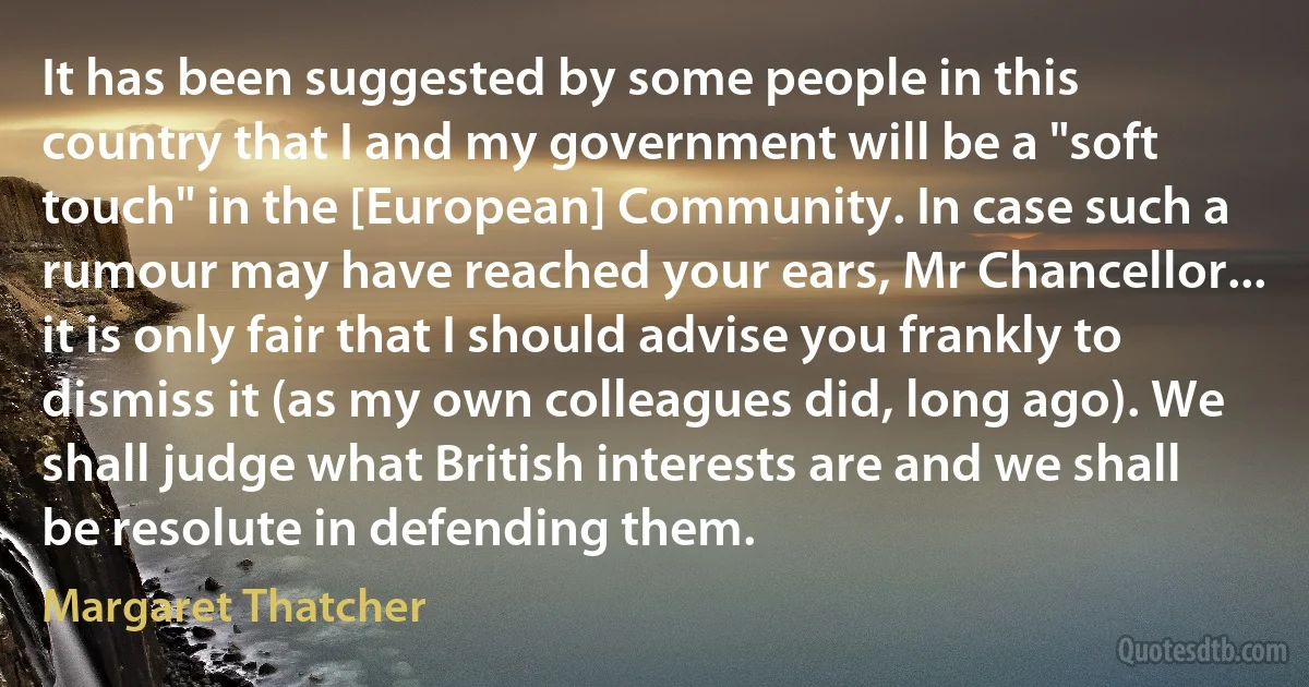 It has been suggested by some people in this country that I and my government will be a "soft touch" in the [European] Community. In case such a rumour may have reached your ears, Mr Chancellor... it is only fair that I should advise you frankly to dismiss it (as my own colleagues did, long ago). We shall judge what British interests are and we shall be resolute in defending them. (Margaret Thatcher)