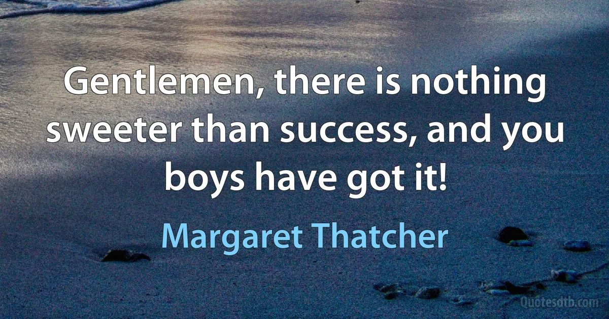 Gentlemen, there is nothing sweeter than success, and you boys have got it! (Margaret Thatcher)