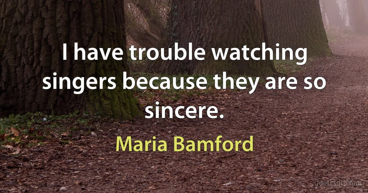 I have trouble watching singers because they are so sincere. (Maria Bamford)