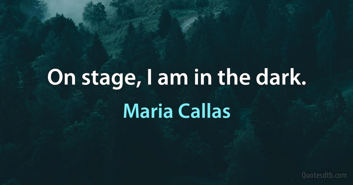 On stage, I am in the dark. (Maria Callas)