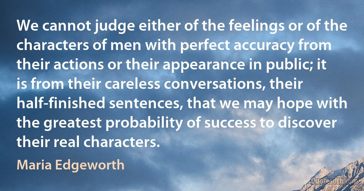 We cannot judge either of the feelings or of the characters of men with perfect accuracy from their actions or their appearance in public; it is from their careless conversations, their half-finished sentences, that we may hope with the greatest probability of success to discover their real characters. (Maria Edgeworth)