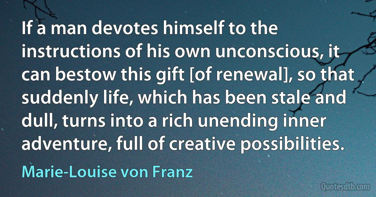 If a man devotes himself to the instructions of his own unconscious, it can bestow this gift [of renewal], so that suddenly life, which has been stale and dull, turns into a rich unending inner adventure, full of creative possibilities. (Marie-Louise von Franz)