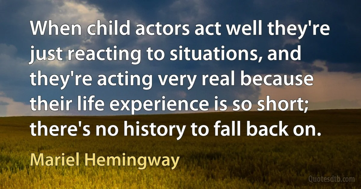 When child actors act well they're just reacting to situations, and they're acting very real because their life experience is so short; there's no history to fall back on. (Mariel Hemingway)