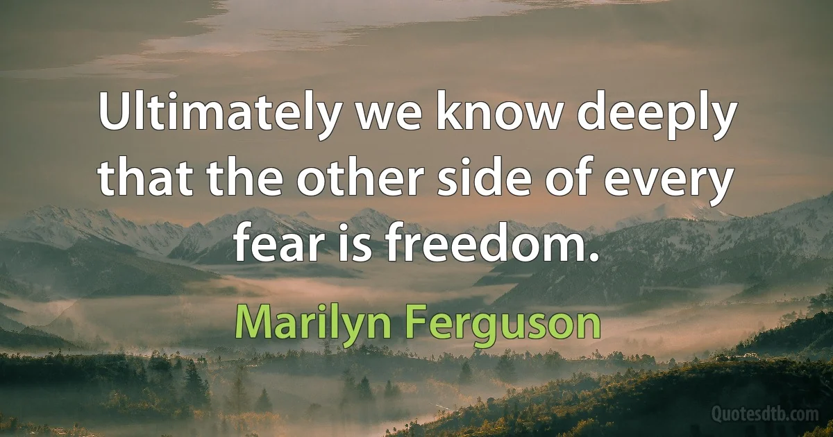 Ultimately we know deeply that the other side of every fear is freedom. (Marilyn Ferguson)