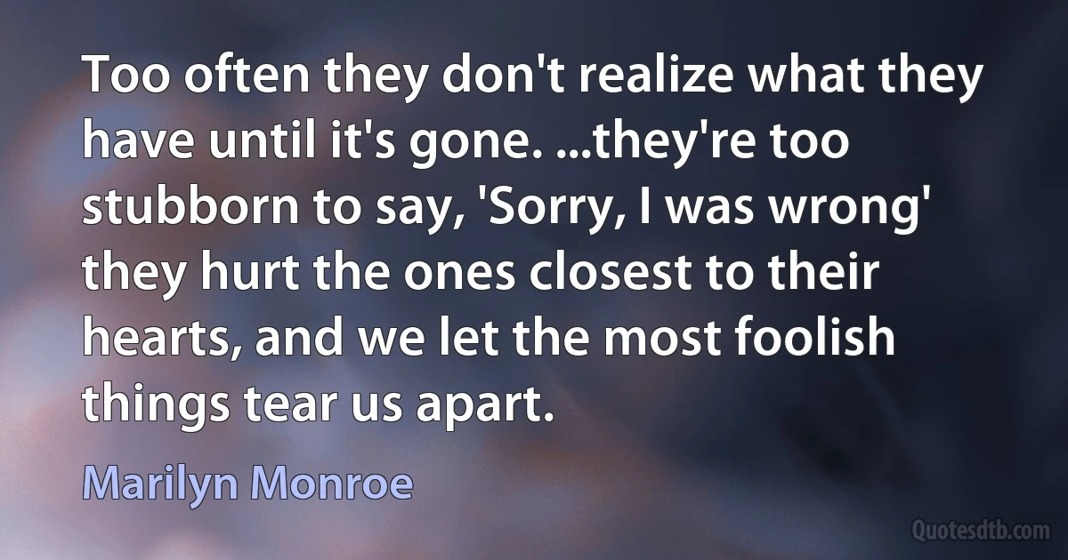 Too often they don't realize what they have until it's gone. ...they're too stubborn to say, 'Sorry, I was wrong' they hurt the ones closest to their hearts, and we let the most foolish things tear us apart. (Marilyn Monroe)