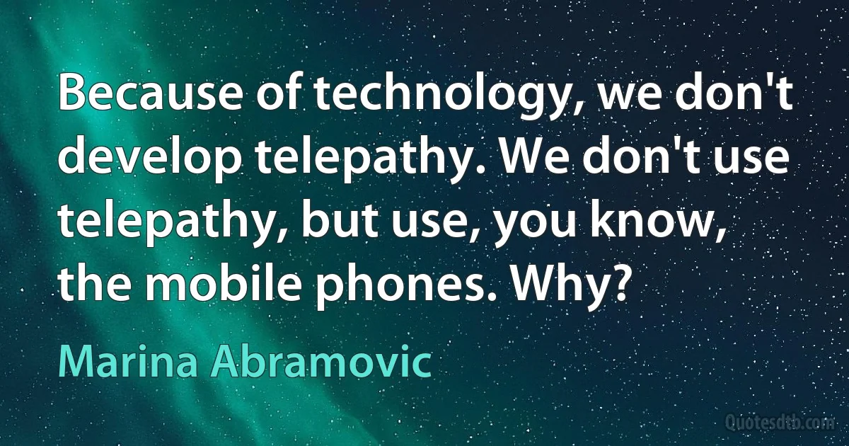 Because of technology, we don't develop telepathy. We don't use telepathy, but use, you know, the mobile phones. Why? (Marina Abramovic)