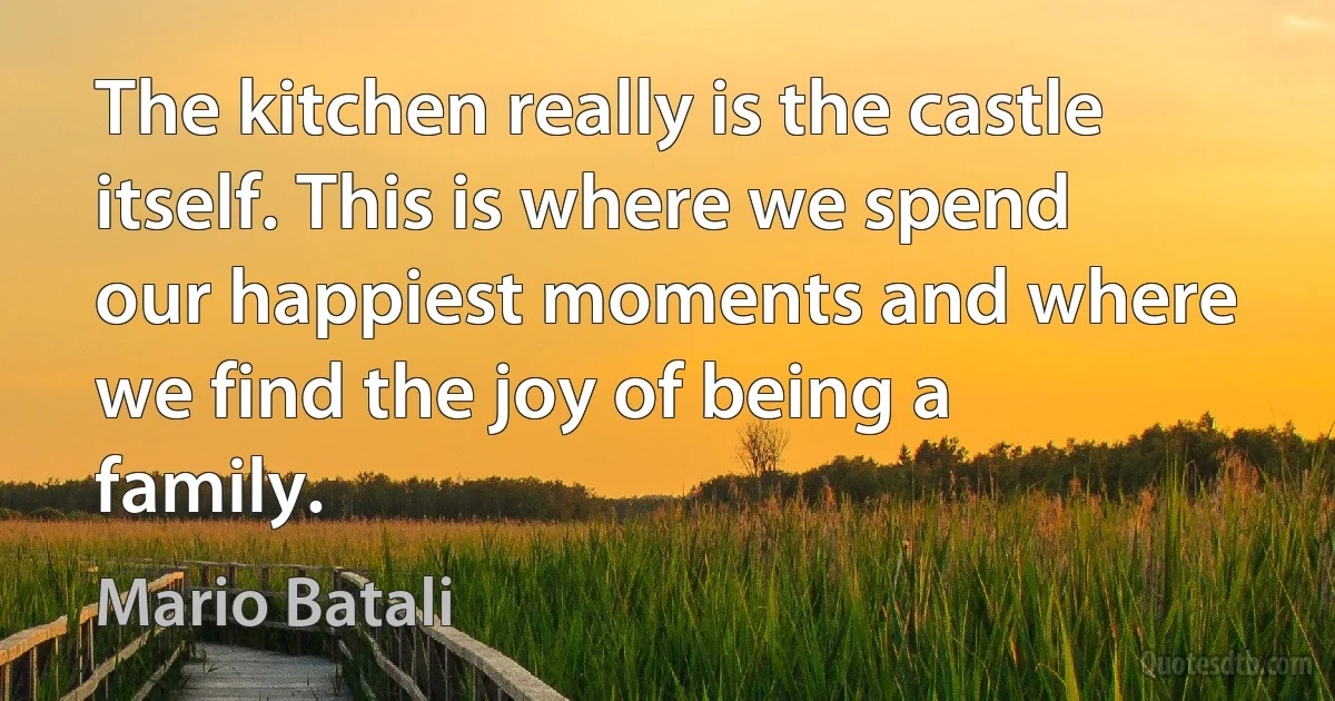 The kitchen really is the castle itself. This is where we spend our happiest moments and where we find the joy of being a family. (Mario Batali)