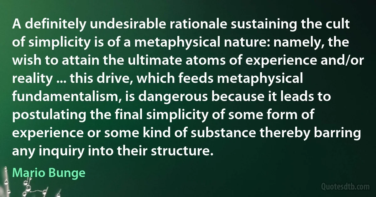 A definitely undesirable rationale sustaining the cult of simplicity is of a metaphysical nature: namely, the wish to attain the ultimate atoms of experience and/or reality ... this drive, which feeds metaphysical fundamentalism, is dangerous because it leads to postulating the final simplicity of some form of experience or some kind of substance thereby barring any inquiry into their structure. (Mario Bunge)