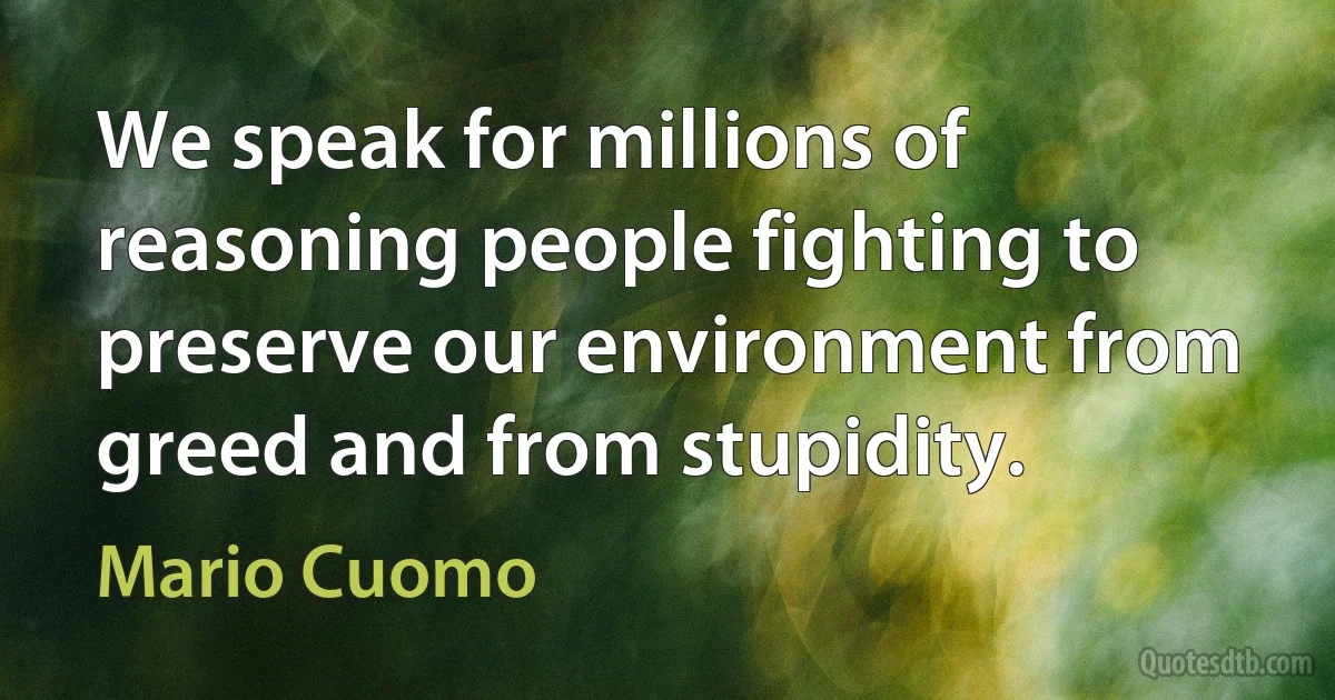 We speak for millions of reasoning people fighting to preserve our environment from greed and from stupidity. (Mario Cuomo)