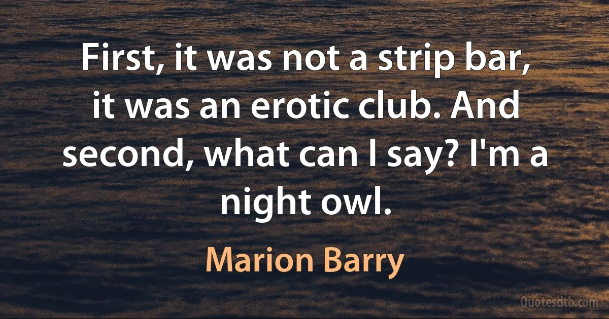 First, it was not a strip bar, it was an erotic club. And second, what can I say? I'm a night owl. (Marion Barry)