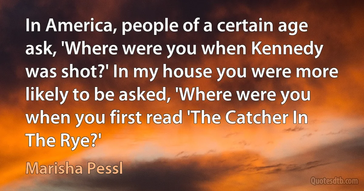 In America, people of a certain age ask, 'Where were you when Kennedy was shot?' In my house you were more likely to be asked, 'Where were you when you first read 'The Catcher In The Rye?' (Marisha Pessl)