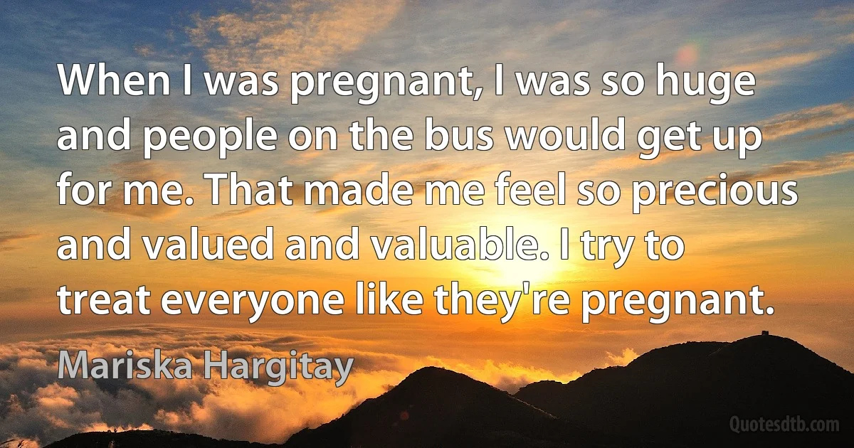 When I was pregnant, I was so huge and people on the bus would get up for me. That made me feel so precious and valued and valuable. I try to treat everyone like they're pregnant. (Mariska Hargitay)