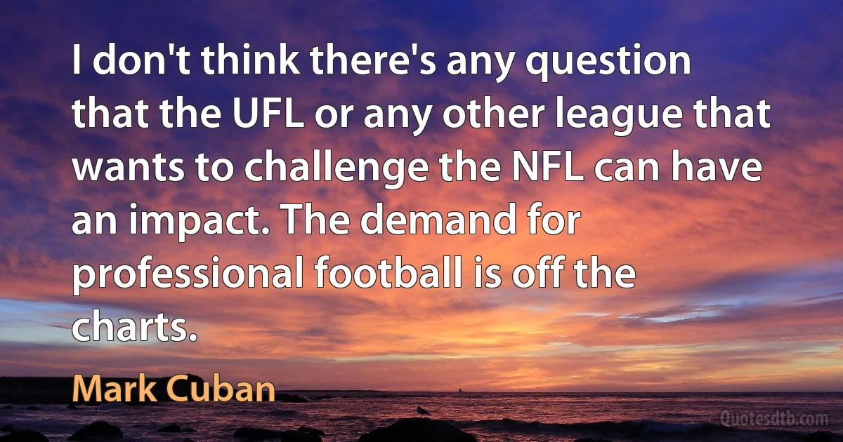 I don't think there's any question that the UFL or any other league that wants to challenge the NFL can have an impact. The demand for professional football is off the charts. (Mark Cuban)