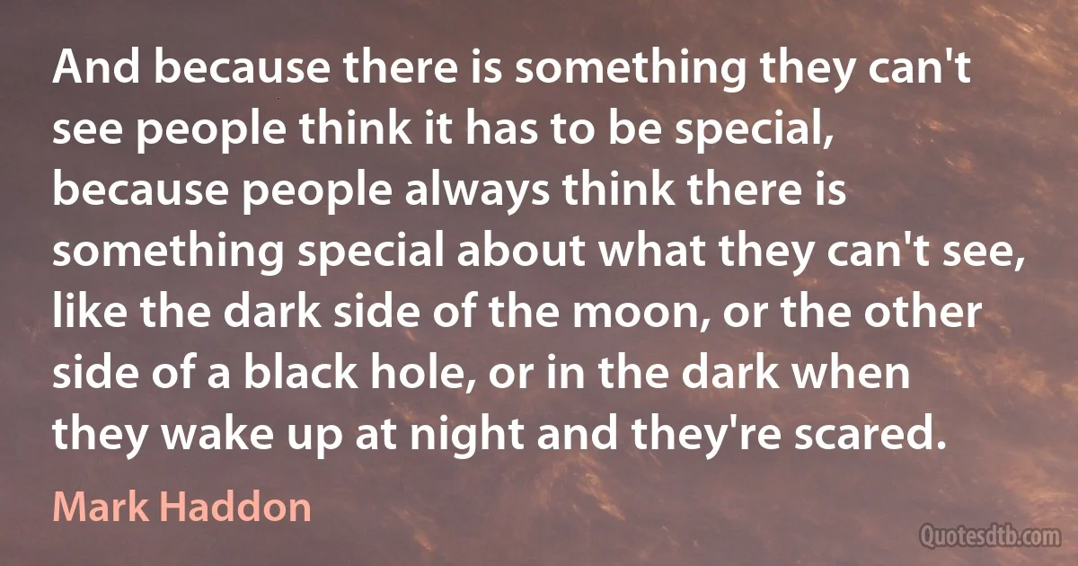 And because there is something they can't see people think it has to be special, because people always think there is something special about what they can't see, like the dark side of the moon, or the other side of a black hole, or in the dark when they wake up at night and they're scared. (Mark Haddon)