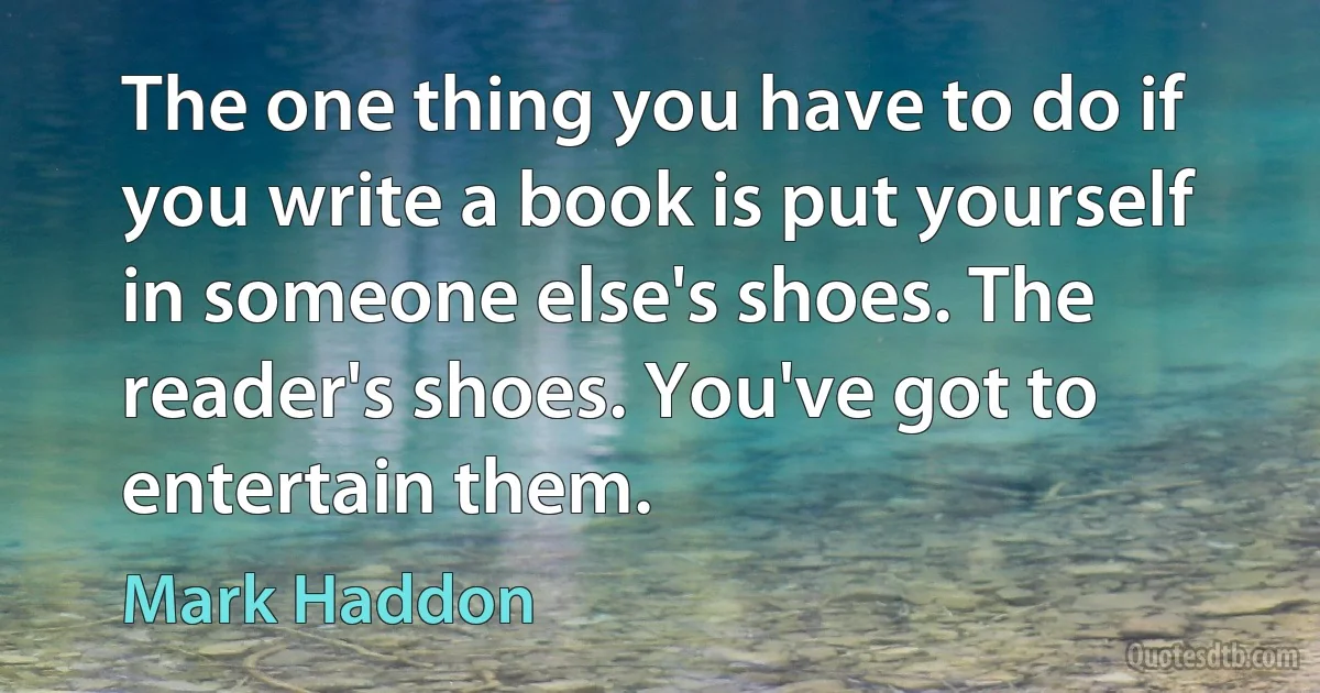 The one thing you have to do if you write a book is put yourself in someone else's shoes. The reader's shoes. You've got to entertain them. (Mark Haddon)